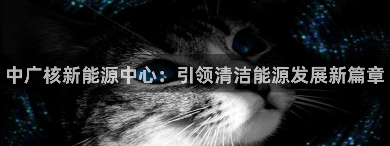 新宝6新宝gg:中广核新能源中心:引领清洁能源发展新篇章